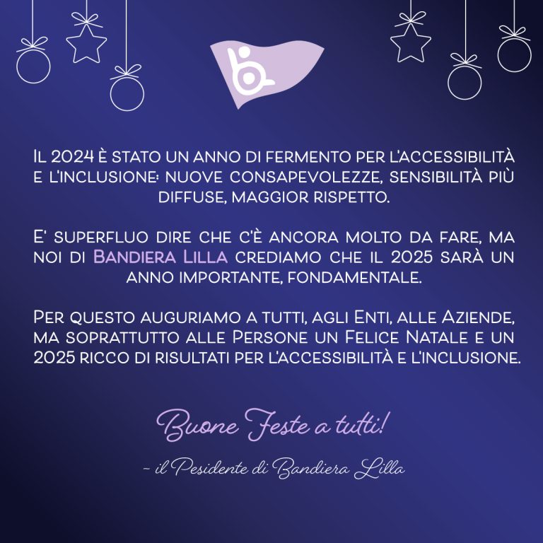 Il 2024 è stato un anno di fermento per l'accessibilità e l'inclusione: nuove consapevolezze, sensibilità più diffuse, maggior rispetto. E superfluo dire che c'è ancora molto da fare, ma noi di bandiera lilla crediamo che il 2025 sarà un anno importante, fondamentale. Per questo auguriamo a tutti, agli enti, alle aziende, ma soprattutto alle persone un felice natale e un 2025 ricco di risultati per l'accessibilità e l'inclusione. Buone Feste a tutti! - il Pesidente di Bandiera Lilla