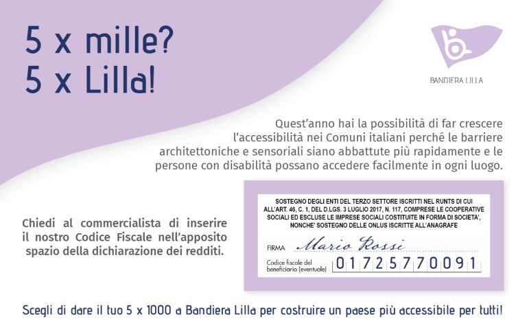 5 per mille? 5 per Lilla! Quest'anno hai la possibilità di far crescere l'accessibilità nei Comuni italiani perché le barriere architettoniche e sensoriali siano abbattute più rapidamente e le persone con disabilità possano accedere facilmente in ogni luogo. Scegli di dare il tuo 5 x 1000 a Bandiera Lilla per costruire un Paese più accessibile per tutti, chiedi al commercialista di inserire il nostro Codice Fiscale 01725770091 nell'apposito spazio della dichiarazione dei redditi.