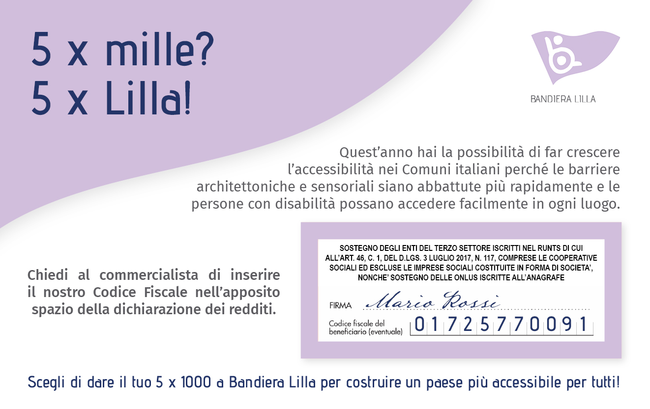 5 per mille? 5 per Lilla! Quest'anno hai la possibilità di far crescere l'accessibilità nei Comuni italiani perché le barriere architettoniche e sensoriali siano abbattute più rapidamente e le persone con disabilità possano accedere facilmente in ogni luogo. Scegli di dare il tuo 5 x 1000 a Bandiera Lilla per costruire un Paese più accessibile per tutti, chiedi al commercialista di inserire il nostro Codice Fiscale 01725770091 nell'apposito spazio della dichiarazione dei redditi.
