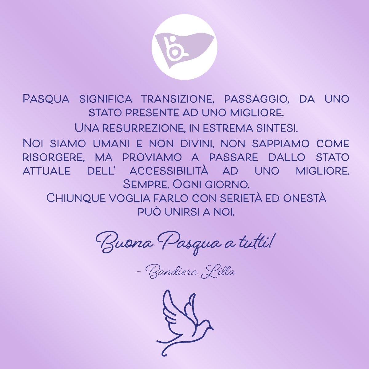 Pasqua significa transizione, passaggio, da uno stato presente ad uno migliore. 
Una resurrezione, in estrema sintesi. 
Noi siamo umani e non divini, non sappiamo come risorgere, ma proviamo a passare dallo stato attuale dell' accessibilità ad uno migliore. Sempre. Ogni giorno.
Chiunque voglia farlo con serietà ed onestà 
può unirsi a noi.
Buona Pasqua a tutti da Bandiera Lilla